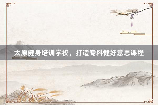 太原健身培训学校，打造专科健好意思课程